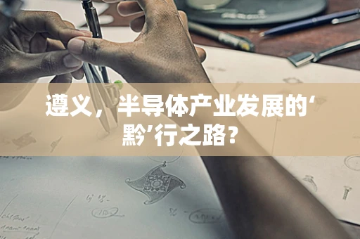 遵义，半导体产业发展的‘黔’行之路？