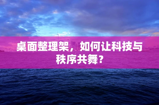 桌面整理架，如何让科技与秩序共舞？