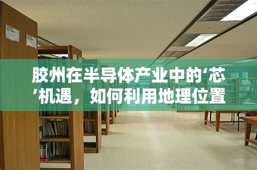 胶州在半导体产业中的‘芯’机遇，如何利用地理位置优势促进技术创新？