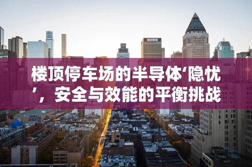 楼顶停车场的半导体‘隐忧’，安全与效能的平衡挑战