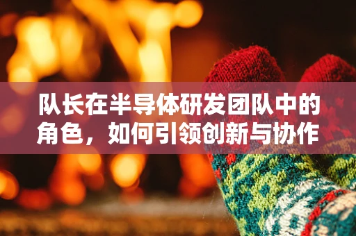 队长在半导体研发团队中的角色，如何引领创新与协作的双重挑战？