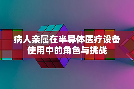 病人亲属在半导体医疗设备使用中的角色与挑战