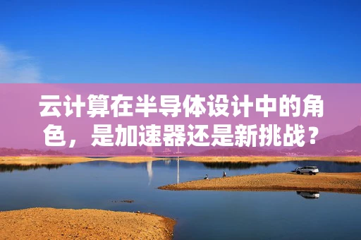 云计算在半导体设计中的角色，是加速器还是新挑战？