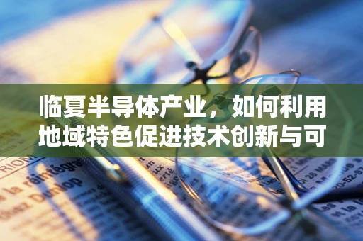 临夏半导体产业，如何利用地域特色促进技术创新与可持续发展？