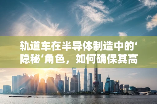 轨道车在半导体制造中的‘隐秘’角色，如何确保其高效且无尘运行？