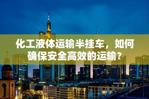 化工液体运输半挂车，如何确保安全高效的运输？