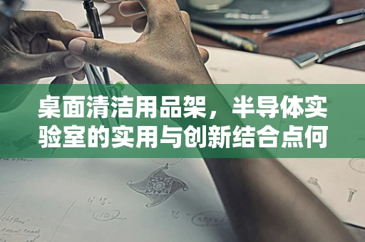 桌面清洁用品架，半导体实验室的实用与创新结合点何在？