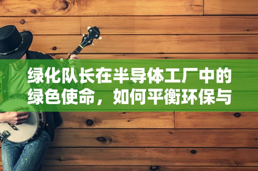 绿化队长在半导体工厂中的绿色使命，如何平衡环保与生产效率？