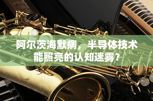 阿尔茨海默病，半导体技术能照亮的认知迷雾？