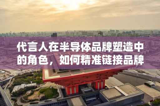 代言人在半导体品牌塑造中的角色，如何精准链接品牌与消费者？