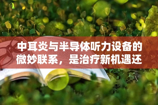 中耳炎与半导体听力设备的微妙联系，是治疗新机遇还是技术挑战？