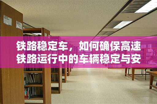 铁路稳定车，如何确保高速铁路运行中的车辆稳定与安全？