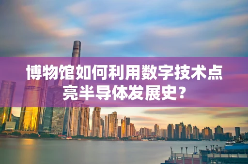 博物馆如何利用数字技术点亮半导体发展史？
