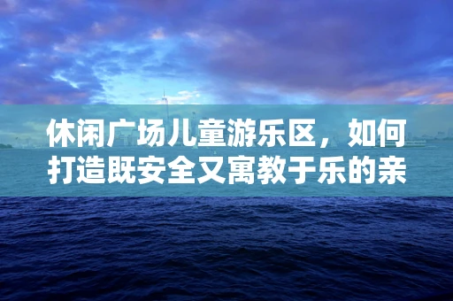 休闲广场儿童游乐区，如何打造既安全又寓教于乐的亲子空间？