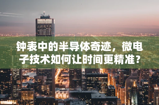 钟表中的半导体奇迹，微电子技术如何让时间更精准？