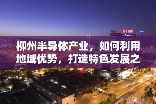 柳州半导体产业，如何利用地域优势，打造特色发展之路？