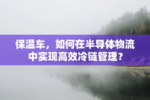 保温车，如何在半导体物流中实现高效冷链管理？
