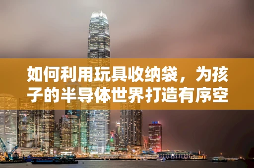 如何利用玩具收纳袋，为孩子的半导体世界打造有序空间？