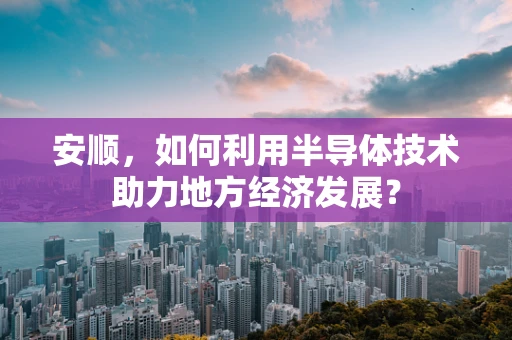 安顺，如何利用半导体技术助力地方经济发展？