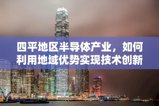 四平地区半导体产业，如何利用地域优势实现技术创新与产业升级？