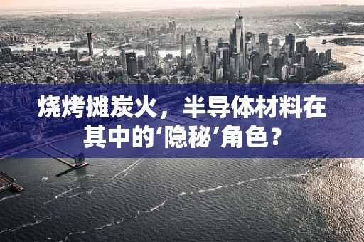 烧烤摊炭火，半导体材料在其中的‘隐秘’角色？