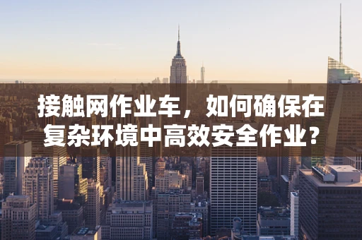 接触网作业车，如何确保在复杂环境中高效安全作业？