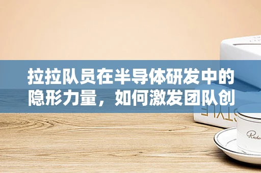 拉拉队员在半导体研发中的隐形力量，如何激发团队创新与激情？