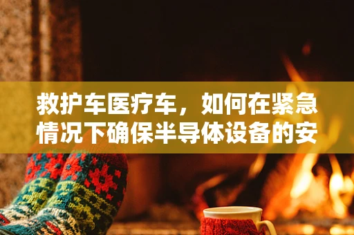 救护车医疗车，如何在紧急情况下确保半导体设备的安全？