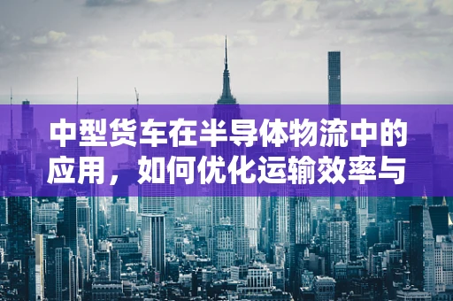 中型货车在半导体物流中的应用，如何优化运输效率与成本控制？
