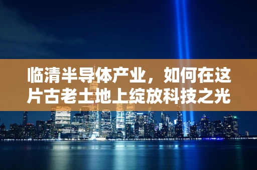 临清半导体产业，如何在这片古老土地上绽放科技之光？