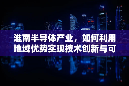 淮南半导体产业，如何利用地域优势实现技术创新与可持续发展？