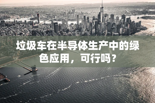 垃圾车在半导体生产中的绿色应用，可行吗？