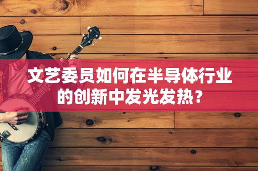 文艺委员如何在半导体行业的创新中发光发热？