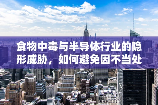 食物中毒与半导体行业的隐形威胁，如何避免因不当处理而引发的健康危机？