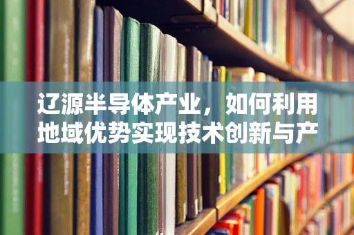 辽源半导体产业，如何利用地域优势实现技术创新与产业升级？