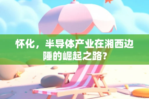 怀化，半导体产业在湘西边陲的崛起之路？