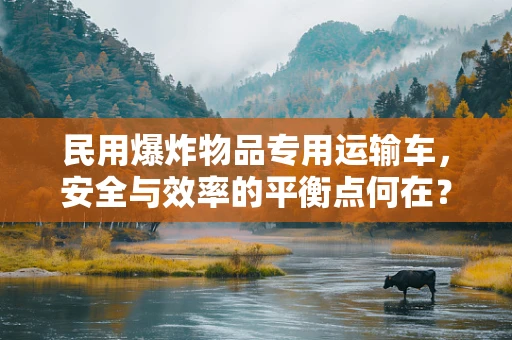 民用爆炸物品专用运输车，安全与效率的平衡点何在？