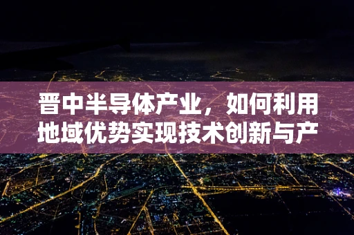 晋中半导体产业，如何利用地域优势实现技术创新与产业升级？