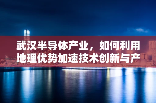 武汉半导体产业，如何利用地理优势加速技术创新与产业升级？