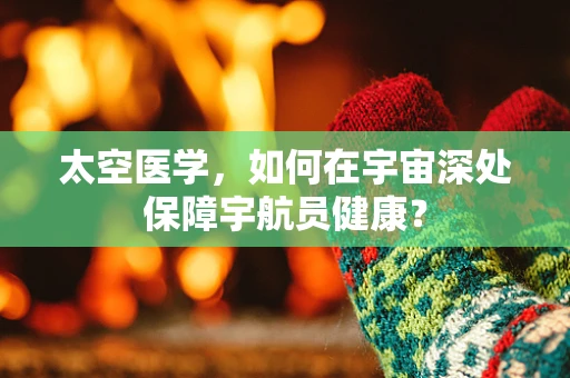 太空医学，如何在宇宙深处保障宇航员健康？