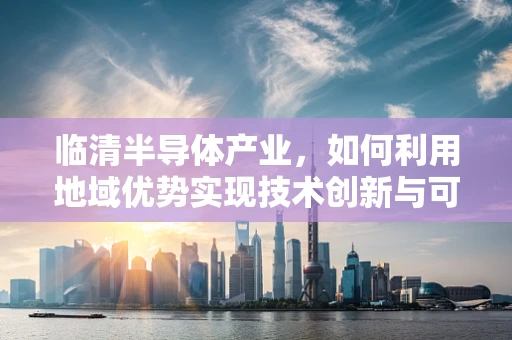 临清半导体产业，如何利用地域优势实现技术创新与可持续发展？