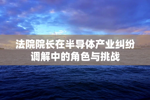 法院院长在半导体产业纠纷调解中的角色与挑战
