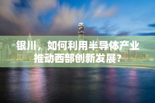 银川，如何利用半导体产业推动西部创新发展？