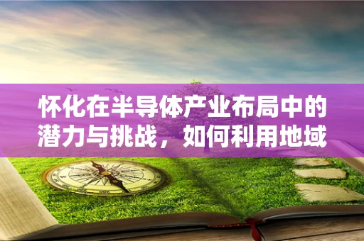 怀化在半导体产业布局中的潜力与挑战，如何利用地域优势促进发展？