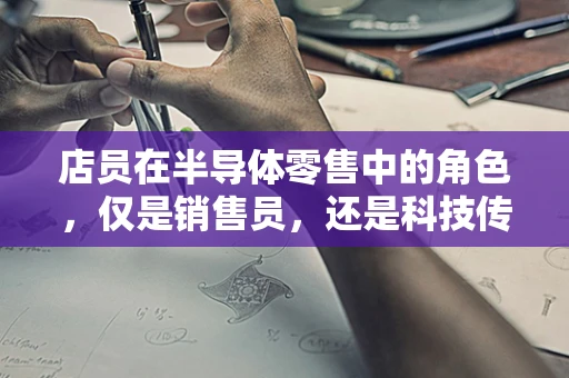 店员在半导体零售中的角色，仅是销售员，还是科技传播者？