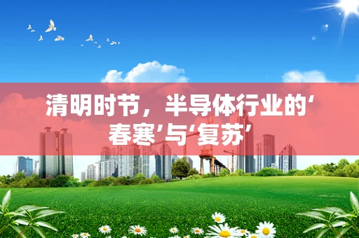 清明时节，半导体行业的‘春寒’与‘复苏’