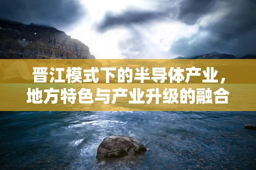晋江模式下的半导体产业，地方特色与产业升级的融合之路？