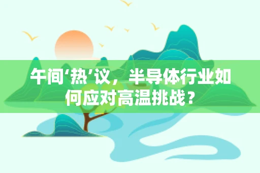 午间‘热’议，半导体行业如何应对高温挑战？