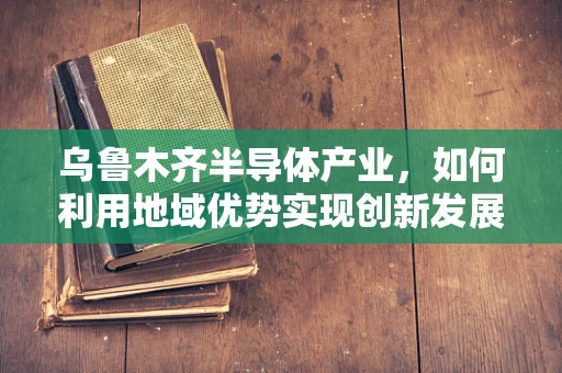 乌鲁木齐半导体产业，如何利用地域优势实现创新发展？