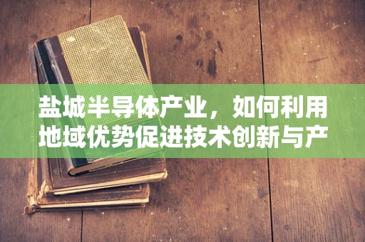 盐城半导体产业，如何利用地域优势促进技术创新与产业升级？